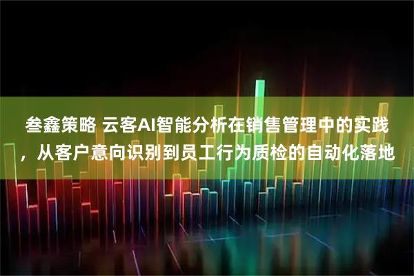 叁鑫策略 云客AI智能分析在销售管理中的实践，从客户意向识别到员工行为质检的自动化落地