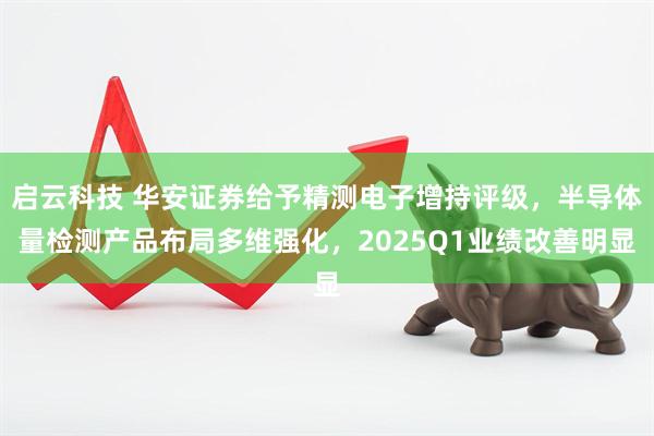 启云科技 华安证券给予精测电子增持评级，半导体量检测产品布局多维强化，2025Q1业绩改善明显