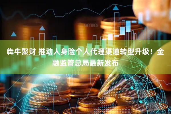 犇牛聚财 推动人身险个人代理渠道转型升级！金融监管总局最新发布