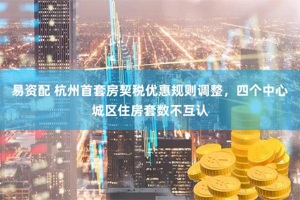 易资配 杭州首套房契税优惠规则调整，四个中心城区住房套数不互认