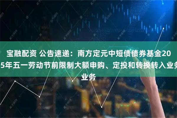 宝融配资 公告速递：南方定元中短债债券基金2025年五一劳动节前限制大额申购、定投和转换转入业务