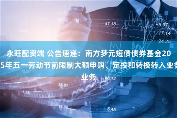 永旺配资端 公告速递：南方梦元短债债券基金2025年五一劳动节前限制大额申购、定投和转换转入业务