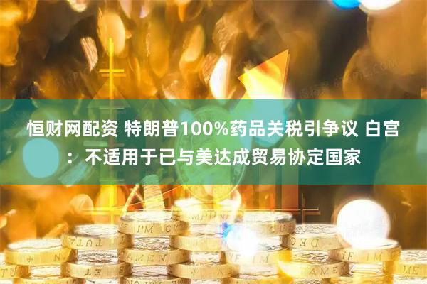 恒财网配资 特朗普100%药品关税引争议 白宫：不适用于已与美达成贸易协定国家