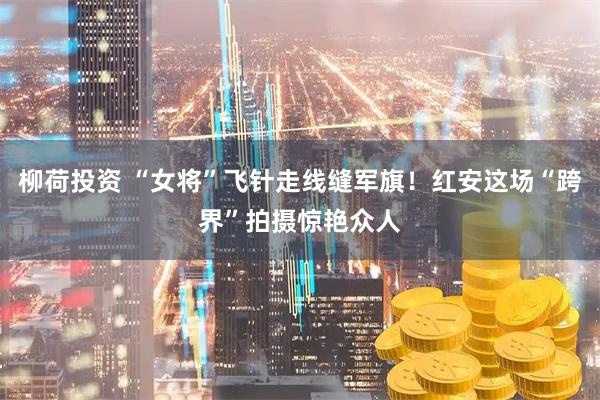 柳荷投资 “女将”飞针走线缝军旗！红安这场“跨界”拍摄惊艳众人