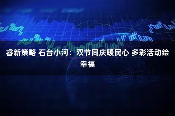 睿新策略 石台小河：双节同庆暖民心 多彩活动绘幸福