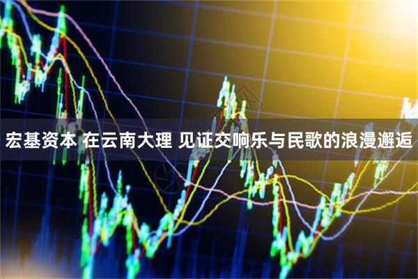 宏基资本 在云南大理 见证交响乐与民歌的浪漫邂逅