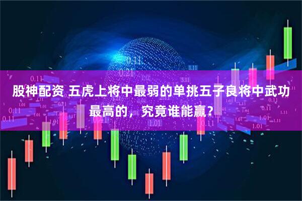 股神配资 五虎上将中最弱的单挑五子良将中武功最高的，究竟谁能赢？