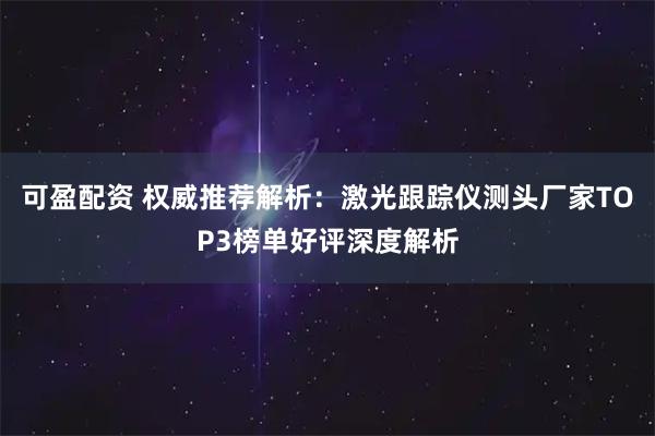 可盈配资 权威推荐解析：激光跟踪仪测头厂家TOP3榜单好评深度解析