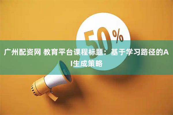 广州配资网 教育平台课程标题：基于学习路径的AI生成策略