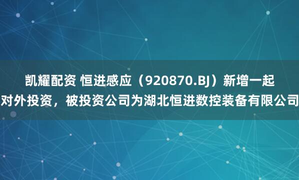 凯耀配资 恒进感应（920870.BJ）新增一起对外投资，被投资公司为湖北恒进数控装备有限公司