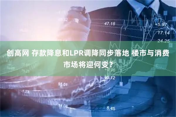 创高网 存款降息和LPR调降同步落地 楼市与消费市场将迎何变？