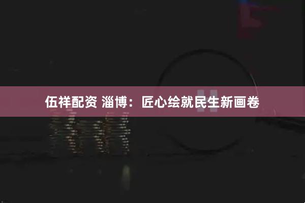 伍祥配资 淄博：匠心绘就民生新画卷