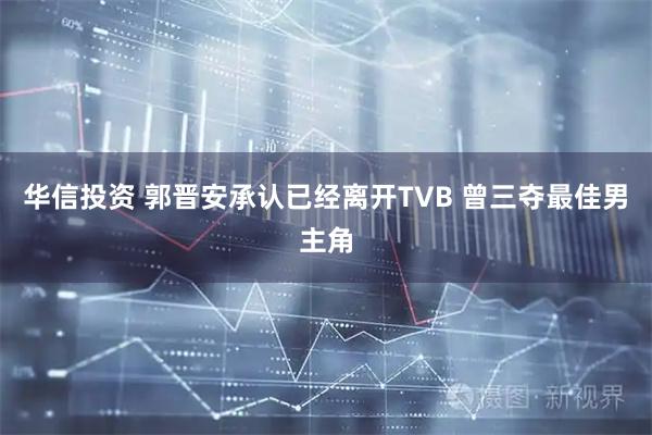 华信投资 郭晋安承认已经离开TVB 曾三夺最佳男主角