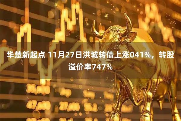 华楚新起点 11月27日洪城转债上涨041%，转股溢价率747%