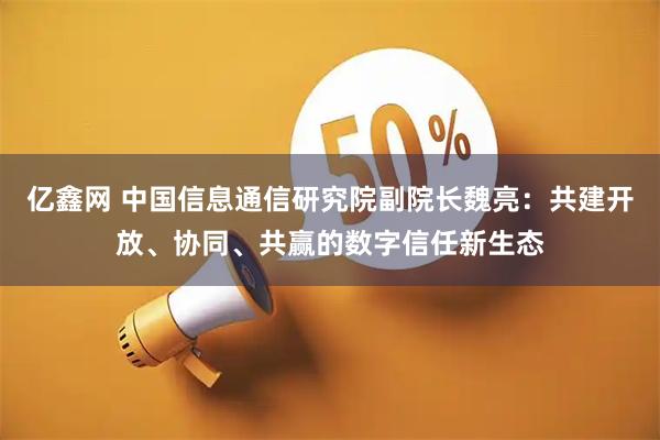 亿鑫网 中国信息通信研究院副院长魏亮:共建开放、协同、共赢的数字信任新生态