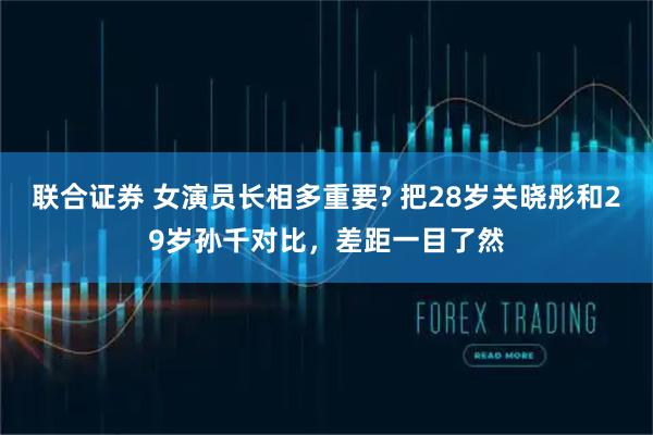 联合证券 女演员长相多重要? 把28岁关晓彤和29岁孙千对比,差距一目了然