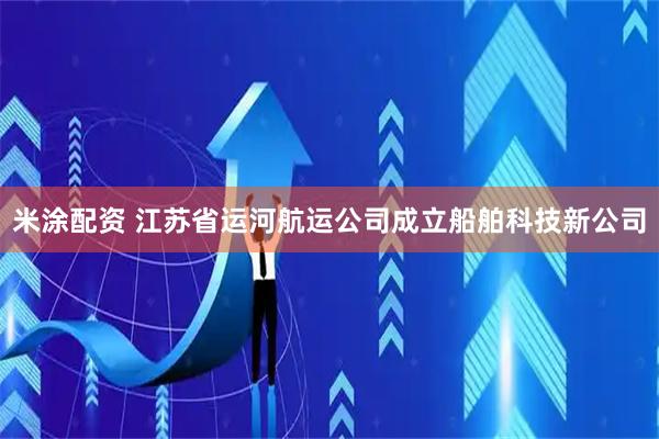 米涂配资 江苏省运河航运公司成立船舶科技新公司