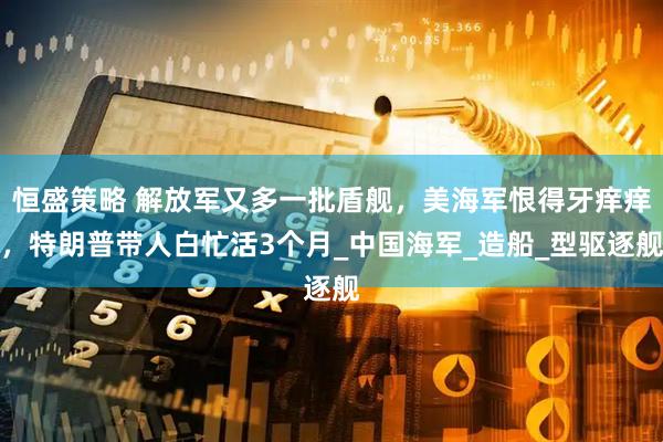 恒盛策略 解放军又多一批盾舰,美海军恨得牙痒痒,特朗普带人白忙活3个月_中国海军_造船_型驱逐舰