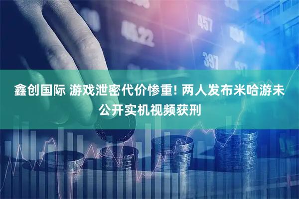 鑫创国际 游戏泄密代价惨重! 两人发布米哈游未公开实机视频获刑