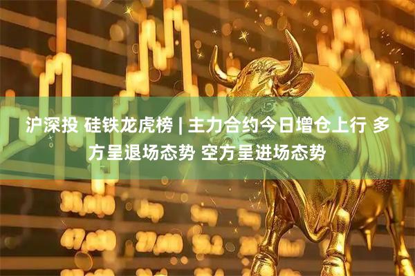沪深投 硅铁龙虎榜 | 主力合约今日增仓上行 多方呈退场态势 空方呈进场态势
