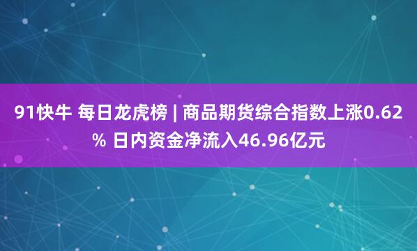 91快牛 每日龙虎榜 | 商品期货综合指数上涨0.62% 日内资金净流入46.96亿元