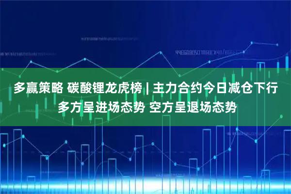 多赢策略 碳酸锂龙虎榜 | 主力合约今日减仓下行 多方呈进场态势 空方呈退场态势